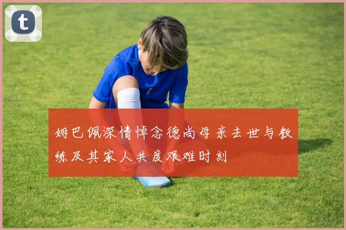 姆巴佩深情悼念德尚母亲去世与教练及其家人共度艰难时刻