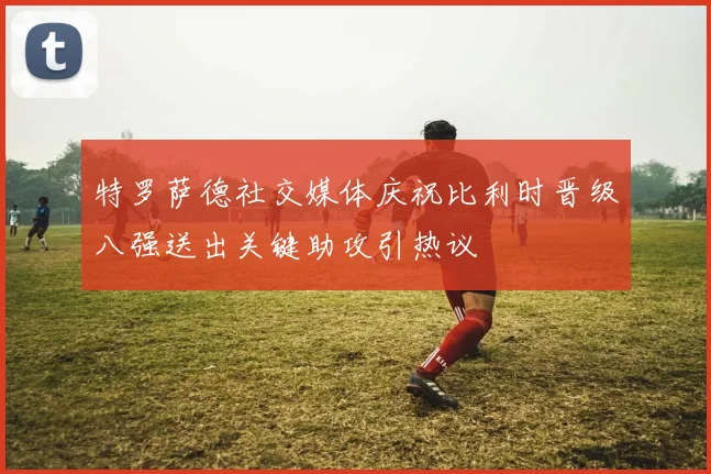 特罗萨德社交媒体庆祝比利时晋级八强送出关键助攻引热议