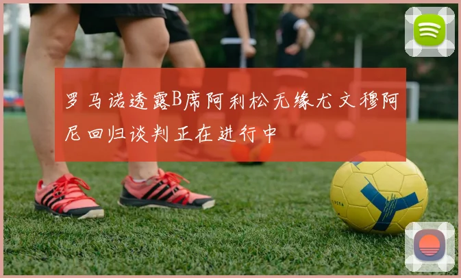 罗马诺透露B席阿利松无缘尤文穆阿尼回归谈判正在进行中