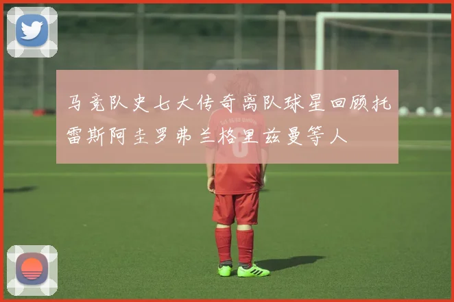马竞队史七大传奇离队球星回顾托雷斯阿圭罗弗兰格里兹曼等人