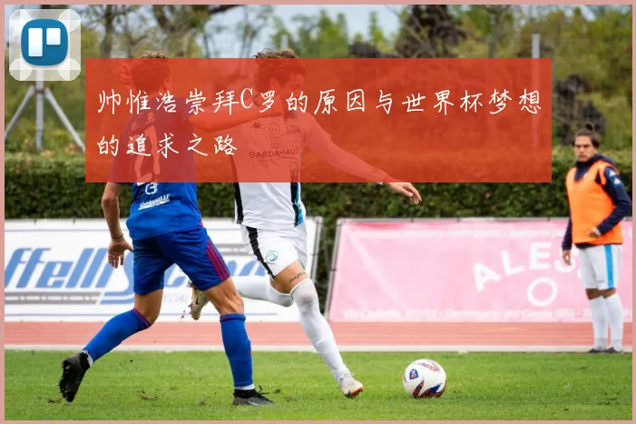 帅惟浩崇拜C罗的原因与世界杯梦想的追求之路