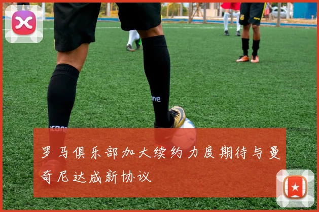 罗马俱乐部加大续约力度期待与曼奇尼达成新协议