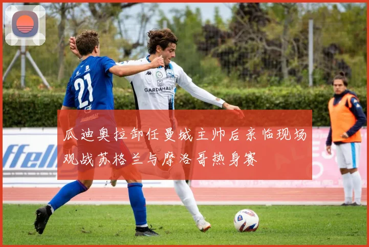 瓜迪奥拉卸任曼城主帅后亲临现场观战苏格兰与摩洛哥热身赛