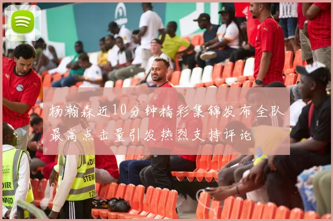 杨瀚森近10分钟精彩集锦发布全队最高点击量引发热烈支持评论