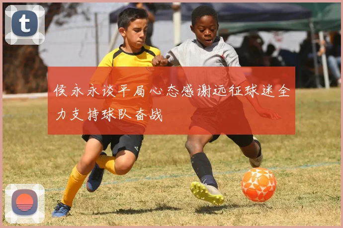 侯永永谈平局心态感谢远征球迷全力支持球队奋战