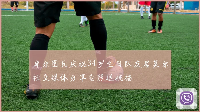 库尔图瓦庆祝34岁生日队友居莱尔社交媒体分享合照送祝福