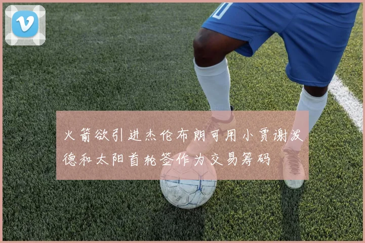 火箭欲引进杰伦布朗可用小贾谢泼德和太阳首轮签作为交易筹码