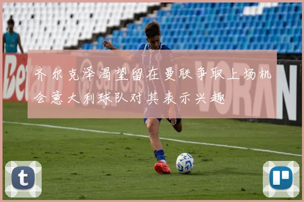 齐尔克泽渴望留在曼联争取上场机会意大利球队对其表示兴趣